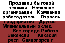 Продавец бытовой техники › Название организации ­ Компания-работодатель › Отрасль предприятия ­ Другое › Минимальный оклад ­ 25 000 - Все города Работа » Вакансии   . Хакасия респ.,Саяногорск г.